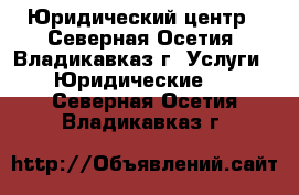 Юридический центр - Северная Осетия, Владикавказ г. Услуги » Юридические   . Северная Осетия,Владикавказ г.